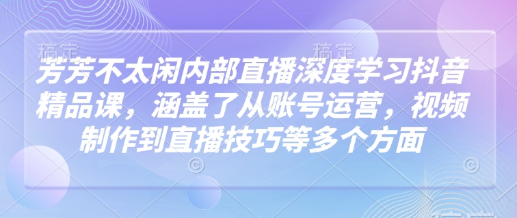 芳芳不太闲内部直播深度学习抖音精品课，涵盖了从账号运营，视频制作到直播技巧等多个方面-西蒙学社