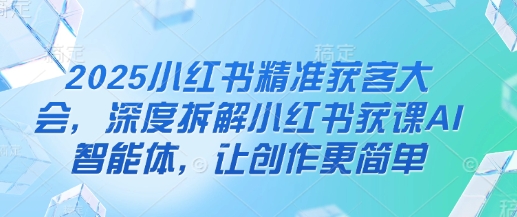 2025小红书精准获客大会，深度拆解小红书获课AI智能体，让创作更简单-西蒙学社