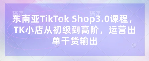 东南亚TikTok Shop3.0课程，TK小店​从初级到高阶，运营出单干货输出-西蒙学社