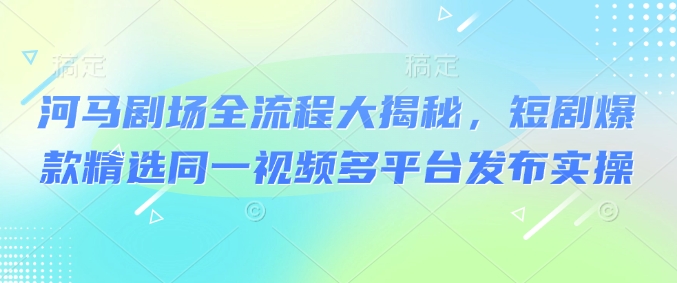 河马剧场全流程大揭秘，短剧爆款精选同一视频多平台发布实操-西蒙学社