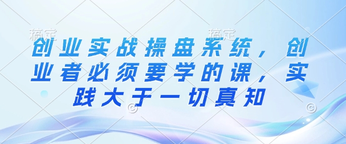 创业实战操盘系统，创业者必须要学的课，实践大于一切真知-西蒙学社