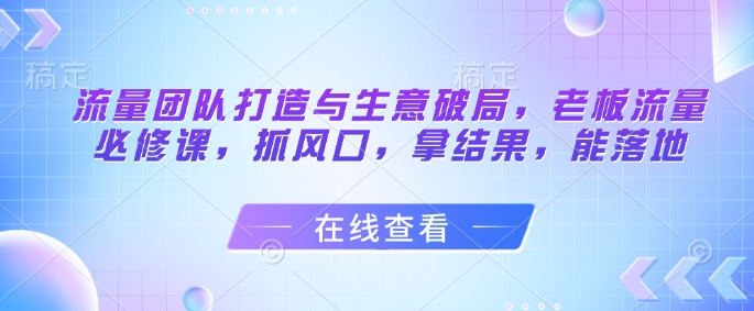 流量团队搭建与生意突破，老板必学的流量实战课，抓趋势拿结果促落地-西蒙学社
