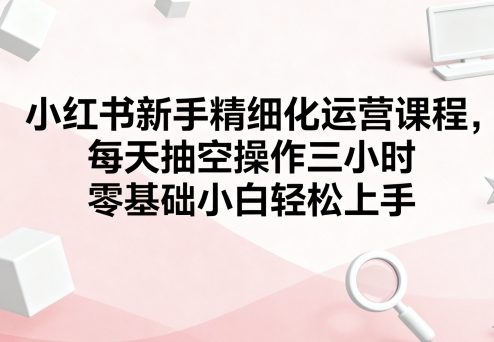 小红书新手如何入门？零基础每日3小时运营课，快速学会精细化运营方法-西蒙学社