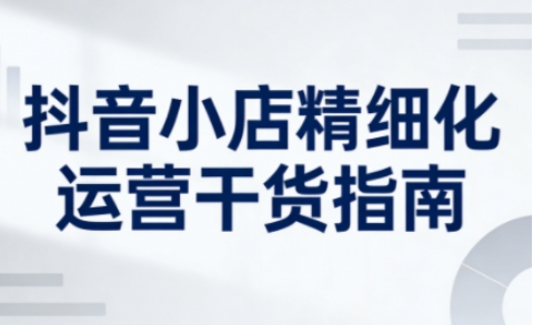 抖音小店精细化运营干货指南新版，助力商家系统提升店铺运营能力（更新26年6月）-西蒙学社
