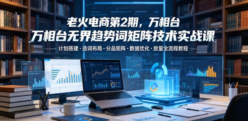 老火电商第2期,万相台无界趋势词矩阵技术实战课,计划搭建・选词布局・分品矩阵・数据优化・放量全流程教程-西蒙学社