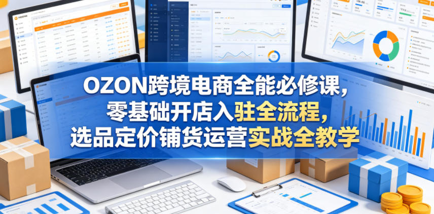 OZON跨境电商全能必修课，零基础开店入驻全流程，选品定价铺货运营实战全教学（更新0605）-西蒙学社